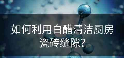 如何利用白醋清洁厨房瓷砖缝隙？